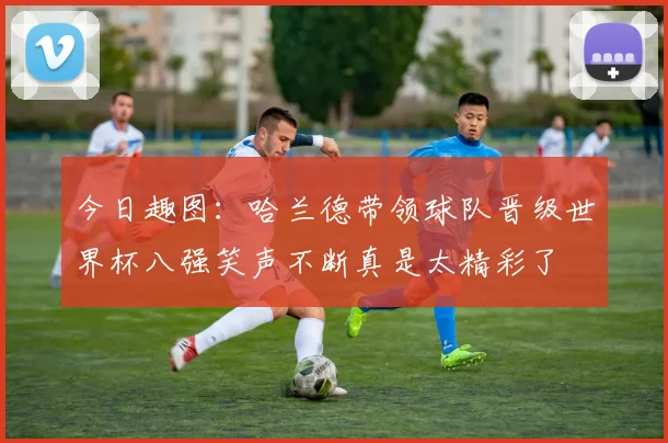 今日趣图:哈兰德带领球队晋级世界杯八强笑声不断真是太精彩了