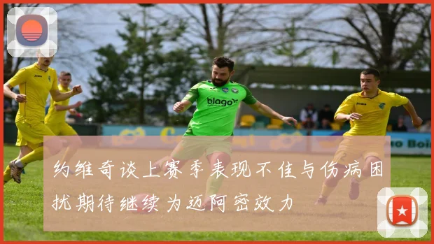 约维奇谈上赛季表现不佳与伤病困扰期待继续为迈阿密效力