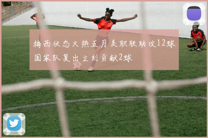 梅西状态火热五月美职联助攻12球国家队复出立刻贡献2球