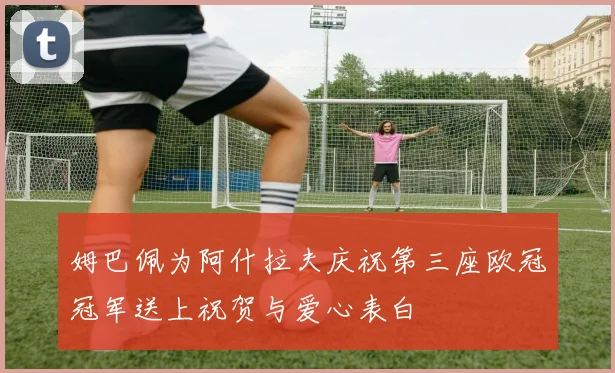 姆巴佩为阿什拉夫庆祝第三座欧冠冠军送上祝贺与爱心表白