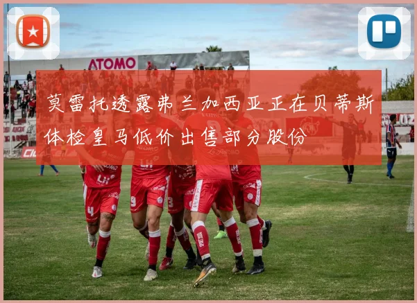 莫雷托透露弗兰加西亚正在贝蒂斯体检皇马低价出售部分股份