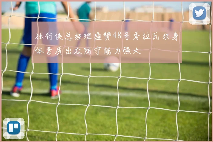 独行侠总经理盛赞48号秀拉瓦尔身体素质出众防守能力强大