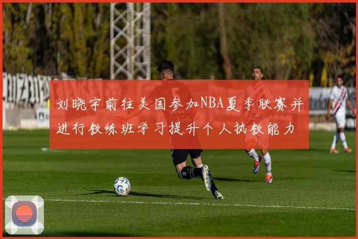 刘晓宇前往美国参加NBA夏季联赛并进行教练班学习提升个人执教能力