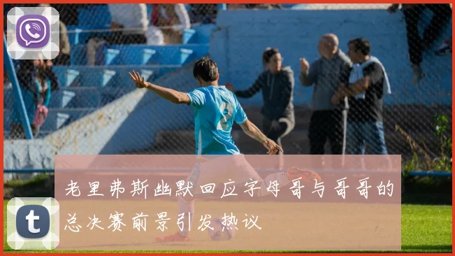 老里弗斯幽默回应字母哥与哥哥的总决赛前景引发热议