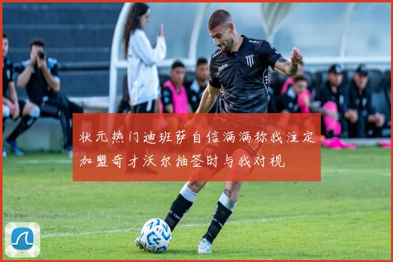 状元热门迪班萨自信满满称我注定加盟奇才沃尔抽签时与我对视