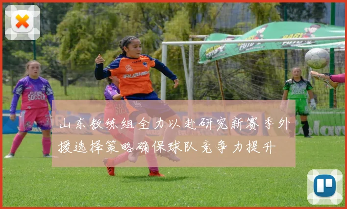 山东教练组全力以赴研究新赛季外援选择策略确保球队竞争力提升