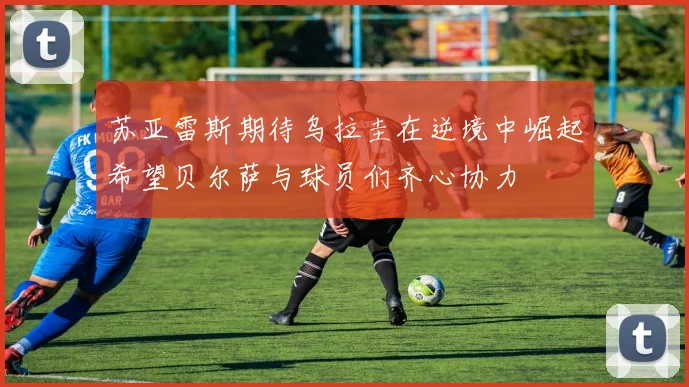 苏亚雷斯期待乌拉圭在逆境中崛起希望贝尔萨与球员们齐心协力