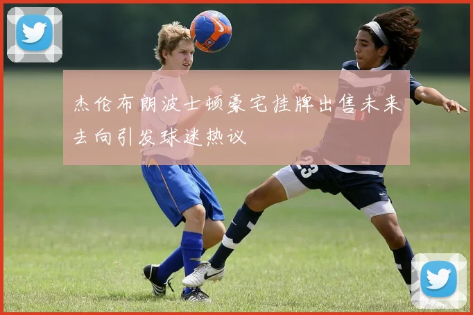 杰伦布朗波士顿豪宅挂牌出售未来去向引发球迷热议