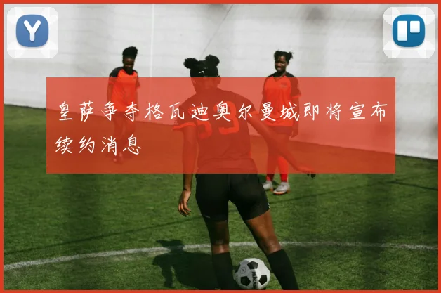 皇萨争夺格瓦迪奥尔曼城即将宣布续约消息