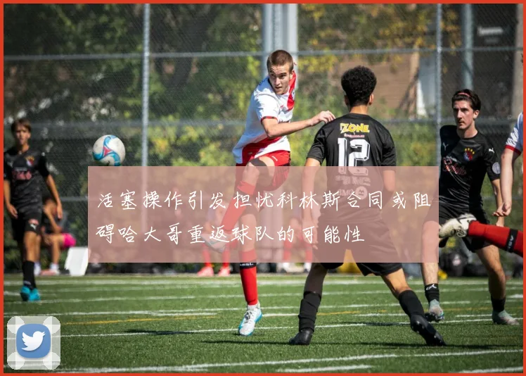 活塞操作引发担忧科林斯合同或阻碍哈大哥重返球队的可能性