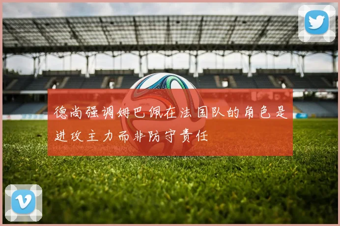 德尚强调姆巴佩在法国队的角色是进攻主力而非防守责任