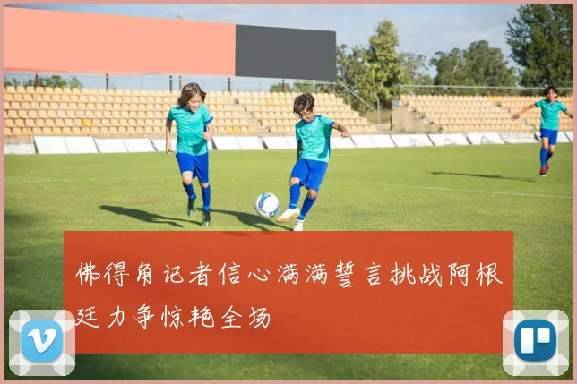 佛得角记者信心满满誓言挑战阿根廷力争惊艳全场