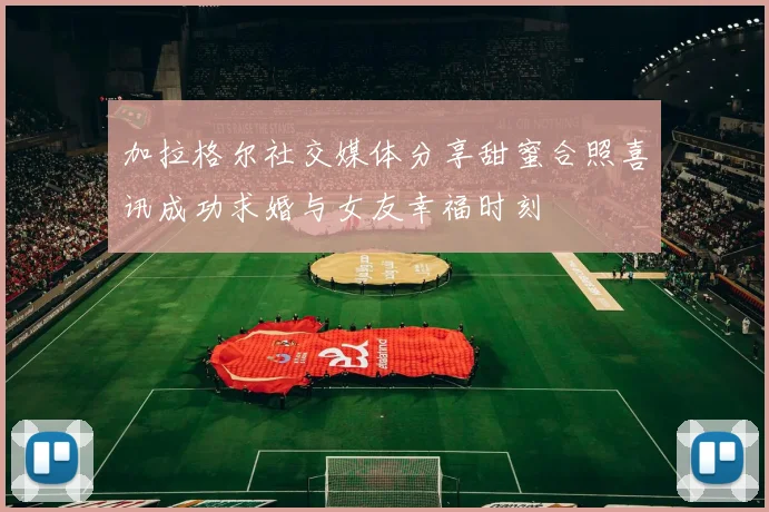 加拉格尔社交媒体分享甜蜜合照喜讯成功求婚与女友幸福时刻