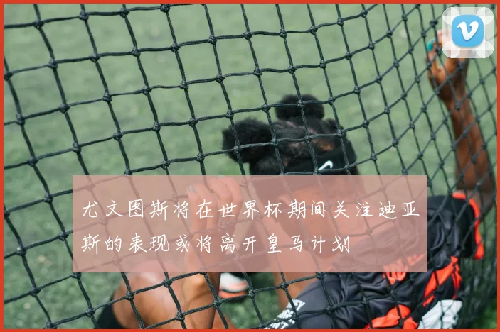 尤文图斯将在世界杯期间关注迪亚斯的表现或将离开皇马计划