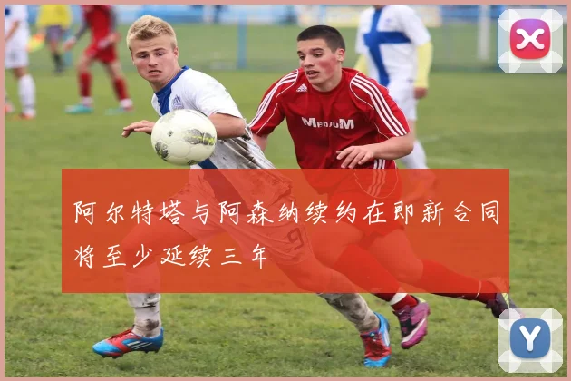 阿尔特塔与阿森纳续约在即新合同将至少延续三年