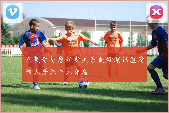 东契奇与詹姆斯关系良好湖记澄清两人并无个人矛盾