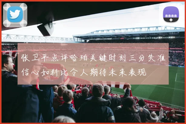 张卫平点评哈珀关键时刻三分失准信心如科比令人期待未来表现