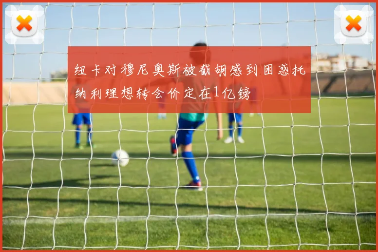纽卡对穆尼奥斯被截胡感到困惑托纳利理想转会价定在1亿镑